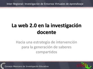 Inter-Regional: Investigación de Entornos Virtuales de Aprendizaje




    La web 2.0 en la investigación
              docente
       Hacia una estrategia de intervención
          para la generación de saberes
                   compartidos
 