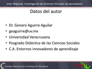 Inter-Regional: Investigación de Entornos Virtuales de Aprendizaje


                    Datos del autor

•   Dr. Genaro Aguirre Aguilar
•   geaguirre@uv.mx
•   Universidad Veracruzana
•   Posgrado Didáctica de las Ciencias Sociales
•   C.A. Entornos innovadores de aprendizaje
 