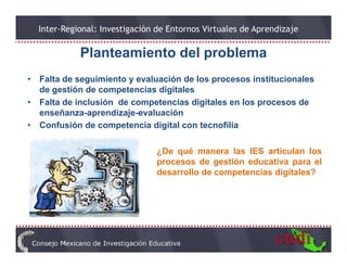 Inter-Regional: Investigación de Entornos Virtuales de Aprendizaje

              Planteamiento del problema
              Pl t    i t d l      bl
•   Falta de seguimiento y evaluación de los p
               g                             procesos institucionales
    de gestión de competencias digitales
•   Falta de inclusión de competencias digitales en los procesos de
    enseñanza-aprendizaje-evaluación
                 p       j
•   Confusión de competencia digital con tecnofilia

                                  ¿De qué manera las IES articulan los
                                  procesos de gestión educativa para el
                                  desarrollo de competencias digitales?
 
