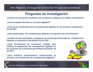 Inter-Regional: Investigación de Entornos Virtuales de Aprendizaje

                    Preguntas de investigación
•¿Cuál es la concepción académica de competencia digital en el ámbito universitario?

•¿Cómo emplean las IES sus recursos digitales?

•¿Cuál es la contribución de las competencias digitales en los procesos académicos
de las IES?

•¿Qué papel juegan las competencias digitales en la gestión del conocimiento?

•¿Cuáles son las estrategias y programas de acción para desarrollo de competencias
digitales en docentes y estudiantes de las IES?
•¿Qué mecanismos de evaluación emplear para
verificar la adquisición de competencias digitales en
los procesos de enseñanza-aprendizaje-evaluación de
     p                       p      j
las IES?

•¿Qué procesos administrativos institucionales se
vinculan con el desarrollo de competencias digitales?
                                 p           g
 
