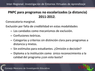 PNPC para programas no escolarizados (a distancia) 2011-2012 .  Convocatoria marginal. Exclusión por falta de credibilidad en estas modalidades Los candados como mecanismos de exclusión. Confusiones teóricas. Categorías y criterios sin distinción clara para programas a distancia y mixtos. Sin estímulos para estudiantes. ¿Omisión o decisión? Diploma a la institución como  único reconocimiento a la calidad del programa ¿con esto basta? 