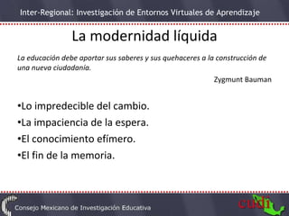 La modernidad líquida La educación debe aportar sus saberes y sus quehaceres a la construcción de una nueva ciudadanía. Zygmunt Bauman Lo impredecible del cambio. La impaciencia de la espera. El conocimiento efímero. El fin de la memoria. 