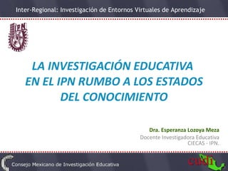 LA INVESTIGACIÓN EDUCATIVA  EN EL IPN RUMBO A LOS ESTADOS DEL CONOCIMIENTO Dra. Esperanza Lozoya Meza Docente Investigadora Educativa CIECAS - IPN. 