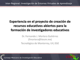 Experiencia en el proyecto de creación de recursos educativos abiertos para la formación de investigadores educativos Dr. Fernando J. Mortera Gutiérrez (fmortera@itesm.mx) Tecnológico de Monterrey, UV, EGE 