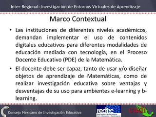 Marco Contextual Las instituciones de diferentes niveles académicos, demandan implementar el uso de contenidos digitales educativos para diferentes modalidades de educación mediada con tecnología, en el Proceso Docente Educativo (PDE) de la Matemática. El docente debe ser capaz, tanto de usar y/o diseñar objetos de aprendizaje de  Matemáticas, como de  realizar investigación educativa sobre ventajas y desventajas de su uso para ambientes e-learning y b-learning. 