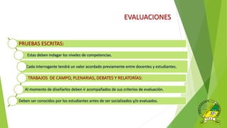 EVALUACIONES
PRUEBAS ESCRITAS:
Estas deben indagar los niveles de competencias.
Cada interrogante tendrá un valor acordado previamente entre docentes y estudiantes.
TRABAJOS DE CAMPO, PLENARIAS, DEBATES Y RELATORÍAS:
Al momento de diseñarlos deben ir acompañados de sus criterios de evaluación.
Deben ser conocidos por los estudiantes antes de ser socializados y/o evaluados.
 