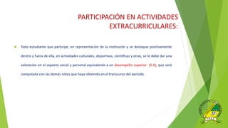 PARTICIPACIÓN EN ACTIVIDADES
EXTRACURRICULARES:
 Todo estudiante que participe, en representación de la institución y se destaque positivamente
dentro y fuera de ella, en actividades culturales, deportivas, científicas y otras, se le debe dar una
valoración en el aspecto social y personal equivalente a un desempeño superior (5.0), que será
computada con las demás notas que haya obtenido en el transcurso del periodo.
 
