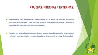 PRUEBAS INTERNAS Y EXTERNAS:
 Serán tomadas como referentes para observar cómo está el grupo y el grado en relación con
otros y otras instituciones a nivel municipal, regional, departamental y nacional. Siendo estas
insumo para los planes de mejoramiento institucional.
 Cualquier otra actividad evaluativa que el docente organice, deberá tener incluido sus criterios de
evaluación y éstos serán dados a conocer al estudiante al momento de la entrega de la actividad.
 