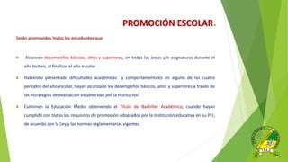PROMOCIÓN ESCOLAR.
Serán promovidos todos los estudiantes que:
 Alcancen desempeños básicos, altos y superiores, en todas las áreas y/o asignaturas durante el
año lectivo, al finalizar el año escolar.
 Habiendo presentado dificultades académicas y comportamentales en alguno de los cuatro
períodos del año escolar, hayan alcanzado los desempeños básicos, altos y superiores a través de
las estrategias de evaluación establecidas por la Institución.
 Culminen la Educación Media obteniendo el Título de Bachiller Académico, cuando hayan
cumplido con todos los requisitos de promoción adoptados por la Institución educativa en su PEI,
de acuerdo con la Ley y las normas reglamentarias vigentes.
 