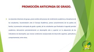 PROMOCIÓN ANTICIPADA DE GRADO.
 Los docentes directores de grupo, previo análisis del proceso de rendimiento académico y disciplinario de
los estudiantes, recomendarán ante el Consejo Académico, previo consentimiento de los padres de
familia, la promoción anticipada de grado a grado, de los estudiantes que finalizado el segundo periodo
académico, demuestren persistentemente un desempeño alto o superior en la adquisición de los
indicadores de desempeño, que reúnan condiciones excepcionales de desarrollo cognitivo, aptitudinal y
comportamental, entre otros.
 