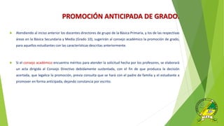 PROMOCIÓN ANTICIPADA DE GRADO.
 Atendiendo al inciso anterior los docentes directores de grupo de la Básica Primaria, y los de las respectivas
áreas en la Básica Secundaria y Media (Grado 10), sugerirán al consejo académico la promoción de grado,
para aquellos estudiantes con las características descritas anteriormente.
 Si el consejo académico encuentra méritos para atender la solicitud hecha por los profesores, se elaborará
un acta dirigida al Consejo Directivo debidamente sustentada, con el fin de que produzca la decisión
acertada, que legalice la promoción, previa consulta que se hará con el padre de familia y el estudiante a
promover en forma anticipada, dejando constancia por escrito.
 