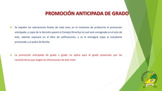 PROMOCIÓN ANTICIPADA DE GRADO.
 Se expiden las valoraciones finales de cada área, en el momento de producirse la promoción
anticipada, y copia de la decisión pasará al Consejo Directivo la cual será consignada en el acta de
éste, además reposará en el libro de calificaciones, y se le entregará copia al estudiante
promovido y al padre de familia.
 La promoción anticipada de grado a grado no aplica para el grado preescolar por las
características que exigen las dimensiones de este nivel.
 