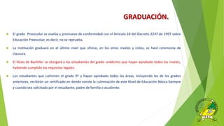 GRADUACIÓN.
 El grado Preescolar se evalúa y promueve de conformidad con el Artículo 10 del Decreto 2247 de 1997 sobre
Educación Preescolar, es decir, no se reprueba.
 La Institución graduará en el último nivel que ofrece, en los otros niveles y ciclos, se hará ceremonia de
clausura.
 El título de Bachiller se otorgará a los estudiantes del grado undécimo que hayan aprobado todos los niveles,
habiendo cumplido los requisitos legales.
 Los estudiantes que culminen el grado 9º y hayan aprobado todas las áreas, incluyendo las de los grados
anteriores, recibirán un certificado en donde conste la culminación de este Nivel de Educación Básica.Siempre
y cuando sea solicitado por el estudiante, padre de familia o acudiente.
 