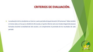 CRITERIOS DE EVALUACIÓN.
 La evaluación de los estudiantes se hará en cuatro periodos de igual duración (10 semanas). Todos tendrán
el mismo valor, en los que se dividirá el año escolar, el quinto informe será una mirada integral del proceso
formativo durante la totalidad del año escolar y no simplemente el promedio de los resultados de cada
periodo.
 