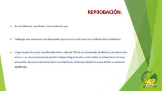 REPROBACIÓN.
 Se consideraran reprobados los estudiantes que:
 Obtengan una valoración con desempeño bajo en tres o más áreas en el informe final académico.
 Hayan dejado de asistir injustificadamente a más del 25% de las actividades académicas durante el año
escolar. Los casos excepcionales (enfermedades diagnosticadas, maternidad, desplazamiento forzoso,
accidentes, desastres naturales), serán analizados por el Consejo Académico para definir su situación
académica.
 