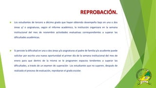 REPROBACIÓN.
 Los estudiantes de tercero a décimo grado que hayan obtenido desempeño bajo en una o dos
áreas y/ o asignaturas, según el informe académico, la institución organizara en la semana
institucional del mes de noviembre actividades evaluativas correspondientes a superar las
dificultades académicas.
 Si persiste la dificultad en una o dos áreas y/o asignaturas el padre de familia y/o acudiente puede
solicitar por escrito una nueva oportunidad el primer día de la semana institucional del mes de
enero para que dentro de la misma se le programen espacios tendientes a superar las
dificultades, a través de un examen de superación Los estudiantes que no superen, después de
realizado el proceso de evaluación, reprobaran el grado escolar.
 