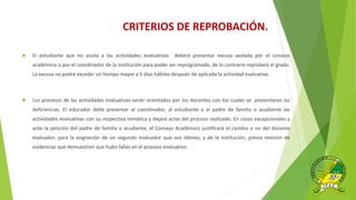  El estudiante que no asista a las actividades evaluativas deberá presentar excusa avalada por el consejo
académico o por el coordinador de la Institución para poder ser reprogramado, de lo contrario reprobará el grado.
La excusa no podrá exceder un tiempo mayor a 5 días hábiles después de aplicada la actividad evaluativa.
 Los procesos de las actividades evaluativas serán orientados por los docentes con los cuales se presentaron las
deficiencias. El educador debe presentar al coordinador, al estudiante y al padre de familia o acudiente las
actividades evaluativas con su respectiva temática y dejará actas del proceso realizado. En casos excepcionales y
ante la petición del padre de familia o acudiente, el Consejo Académico justificará el cambio o no del docente
evaluador, para la asignación de un segundo evaluador que sea idóneo, y de la institución, previa revisión de
evidencias que demuestren que hubo fallas en el proceso evaluativo.
CRITERIOS DE REPROBACIÓN.
 