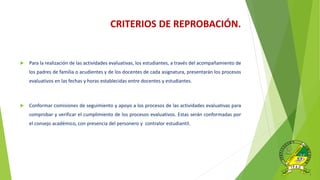  Para la realización de las actividades evaluativas, los estudiantes, a través del acompañamiento de
los padres de familia o acudientes y de los docentes de cada asignatura, presentarán los procesos
evaluativos en las fechas y horas establecidas entre docentes y estudiantes.
 Conformar comisiones de seguimiento y apoyo a los procesos de las actividades evaluativas para
comprobar y verificar el cumplimiento de los procesos evaluativos. Estas serán conformadas por
el consejo académico, con presencia del personero y contralor estudiantil.
CRITERIOS DE REPROBACIÓN.
 