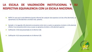 .
 NOTA: En caso que la nota definitiva (quinto informe) de cualquier área aparezca con dos cifras decimales, se
aproximará a la cifra decimal o al entero más próximo.
 Ejemplo: si la segunda cifra decimal se encuentra entre cero y cuatro se aproxima al entero o cifra decimal
inferior. Si se encuentra entre cinco y nueve se aproxima al entero o cifra decimal superior:
 Calificación: 3.56 nota presentada en el informe 3.60.
 Calificación: 4.22 nota presentada en el informe 4.20.
LA ESCALA DE VALORACIÓN INSTITUCIONAL Y SU
RESPECTIVA EQUIVALENCIA CON LA ESCALA NACIONAL
 