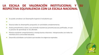  Se puede considerar con Desempeño Superior el estudiante que:

 Alcanza todos los desempeños propuestos sin actividades complementarias.
 Asiste puntualmente a clases y aun teniendo inasistencias presenta excusas justificadas, sin que
su proceso de aprendizaje se vea afectado.
 Muestra excelente comportamiento y maneja buenas relaciones interpersonales con todos los
miembros de la comunidad educativa.
 Desarrolla actividades curriculares que exceden las exigencias esperadas.
LA ESCALA DE VALORACIÓN INSTITUCIONAL Y SU
RESPECTIVA EQUIVALENCIA CON LA ESCALA NACIONAL
 