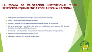  Participa activamente en las actividades curriculares y extracurriculares.
 Valora y promueve con autonomía su desarrollo.
 Cumple a cabalidad con las exigencias establecidas en el Manual de Convivencia.
 Porta correctamente y con decoro los uniformes establecidos según acuerdo del Consejo
Directivo, dentro y fuera del Establecimiento.
 Representa a la Institución con altruismo en eventos académicos, deportivos y culturales.
 Manifiesta sentido de pertenencia institucional.
 Demuestra liderazgo para propiciar el bien común.
LA ESCALA DE VALORACIÓN INSTITUCIONAL Y SU
RESPECTIVA EQUIVALENCIA CON LA ESCALA NACIONAL
 