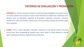 CRITERIOS DE EVALUACIÓN Y PROMOCIÓN
 SISTEMÁTICA: Se realiza la evaluación teniendo en cuenta los principios pedagógicos y que guarde relación
con los fines, objetivos de la educación, la visión y misión del plantel, los estándares de competencias de las
diferentes áreas, los desempeños, indicadores de desempeños, lineamientos curriculares o estructura
científica de las áreas, los contenidos, métodos y otros factores asociados al proceso de formación integral
de los estudiantes.
 FLEXIBLE: Tiene en cuenta capacidades, dificultades, limitaciones de tipo afectivo, familiar, nutricional,
entorno social, físicas, discapacidad de cualquier índole, estilos, dando un manejo diferencial y especial
según la problemática relevante o diagnosticada por profesionales.

 