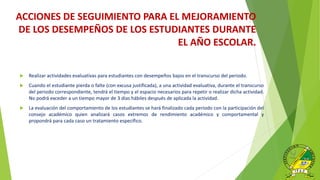  Realizar actividades evaluativas para estudiantes con desempeños bajos en el transcurso del periodo.
 Cuando el estudiante pierda o falte (con excusa justificada), a una actividad evaluativa, durante el transcurso
del periodo correspondiente, tendrá el tiempo y el espacio necesarios para repetir o realizar dicha actividad.
No podrá exceder a un tiempo mayor de 3 días hábiles después de aplicada la actividad.
 La evaluación del comportamiento de los estudiantes se hará finalizado cada periodo con la participación del
consejo académico quien analizará casos extremos de rendimiento académico y comportamental y
propondrá para cada caso un tratamiento específico.
ACCIONES DE SEGUIMIENTO PARA EL MEJORAMIENTO
DE LOS DESEMPEÑOS DE LOS ESTUDIANTES DURANTE
EL AÑO ESCOLAR.
 