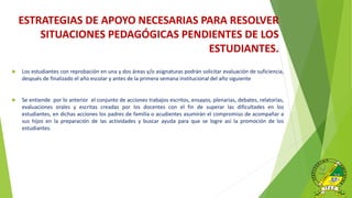 ESTRATEGIAS DE APOYO NECESARIAS PARA RESOLVER
SITUACIONES PEDAGÓGICAS PENDIENTES DE LOS
ESTUDIANTES.
 Los estudiantes con reprobación en una y dos áreas y/o asignaturas podrán solicitar evaluación de suficiencia,
después de finalizado el año escolar y antes de la primera semana institucional del año siguiente
 Se entiende por lo anterior el conjunto de acciones trabajos escritos, ensayos, plenarias, debates, relatorías,
evaluaciones orales y escritas creadas por los docentes con el fin de superar las dificultades en los
estudiantes, en dichas acciones los padres de familia o acudientes asumirán el compromiso de acompañar a
sus hijos en la preparación de las actividades y buscar ayuda para que se logre así la promoción de los
estudiantes.
 