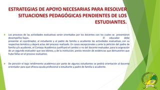  Los procesos de las actividades evaluativas serán orientados por los docentes con los cuales se presentaron
desempeños bajos. El educador debe
presentar al coordinador, al estudiante y al padre de familia o acudiente las actividades evaluativas con su
respectiva temática y dejará actas del proceso realizado. En casos excepcionales y ante la petición del padre de
familia y/o acudiente, el Consejo Académico justificará el cambio o no del docente evaluador, para la asignación
de un segundo evaluador que sea idóneo, y de la institución, previa revisión de evidencias que demuestren que
hubo fallas en el proceso evaluativo.
 De persistir el bajo rendimiento académico por parte de algunos estudiantes se pedirá orientación al docente
orientador para que ofrezca ayuda profesional a estudiante y padre de familia o acudiente.
ESTRATEGIAS DE APOYO NECESARIAS PARA RESOLVER
SITUACIONES PEDAGÓGICAS PENDIENTES DE LOS
ESTUDIANTES.
 