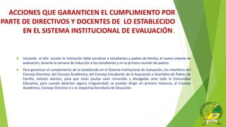 ACCIONES QUE GARANTICEN EL CUMPLIMIENTO POR
PARTE DE DIRECTIVOS Y DOCENTES DE LO ESTABLECIDO
EN EL SISTEMA INSTITUCIONAL DE EVALUACIÓN.
 Iniciando el año escolar la Institución debe socializar a estudiantes y padres de familia, el nuevo sistema de
evaluación, durante la semana de inducción a los estudiantes y en la primera reunión de padres.
 Para garantizar el cumplimiento de lo establecido en el Sistema Institucional de Evaluación, los miembros del
Consejo Directivo, del Consejo Académico, del Consejo Estudiantil, de la Asociación o Asamblea de Padres de
Familia, estarán atentos, para que estas pautas sean conocidas y divulgadas ante toda la Comunidad
Educativa, para cuando detecten alguna irregularidad, se puedan dirigir en primera instancia, al Consejo
Académico, Consejo Directivo o a la respectiva Secretaría de Educación.
 