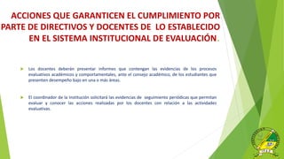  Los docentes deberán presentar informes que contengan las evidencias de los procesos
evaluativos académicos y comportamentales, ante el consejo académico, de los estudiantes que
presenten desempeño bajo en una o más áreas.
 El coordinador de la Institución solicitará las evidencias de seguimiento periódicas que permitan
evaluar y conocer las acciones realizadas por los docentes con relación a las actividades
evaluativas.
ACCIONES QUE GARANTICEN EL CUMPLIMIENTO POR
PARTE DE DIRECTIVOS Y DOCENTES DE LO ESTABLECIDO
EN EL SISTEMA INSTITUCIONAL DE EVALUACIÓN.
 