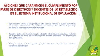  Aplicar la última semana de cada periodo, en todas las áreas exámenes o pruebas acumulativas
de desempeño a los estudiantes que permitan observar el proceso de enseñanza y de aprendizaje
de éstos y los procesos evaluativos de la Institución.
 Revisión y ajustes a los planes de área y las actividades extracurriculares, las cuales se realizarán
en los primeros dos meses del año lectivo por los docentes, atendiendo a las directrices del
Consejo Académico.
 Entrega de los planes de área ajustados y la planeación de las actividades extracurriculares
actualizados a coordinación.
ACCIONES QUE GARANTICEN EL CUMPLIMIENTO POR
PARTE DE DIRECTIVOS Y DOCENTES DE LO ESTABLECIDO
EN EL SISTEMA INSTITUCIONAL DE EVALUACIÓN.
 