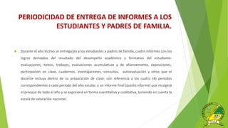 PERIODICIDAD DE ENTREGA DE INFORMES A LOS
ESTUDIANTES Y PADRES DE FAMILIA.
 Durante el año lectivo se entregarán a los estudiantes y padres de familia, cuatro informes con los
logros derivados del resultado del desempeño académico y formativo del estudiante:
evaluaciones, tareas, trabajos, evaluaciones acumulativas y de afianzamiento, exposiciones,
participación en clase, cuadernos, investigaciones, consultas, autoevaluación y otros que el
docente incluya dentro de su preparación de clase; con referencia a los cuatro (4) períodos
correspondientes a cada periodo del año escolar. y un informe final (quinto informe) que recogerá
el proceso de todo el año y se expresará en forma cuantitativa y cualitativa, teniendo en cuenta la
escala de valoración nacional.
 