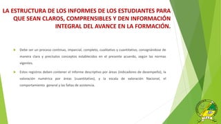 LA ESTRUCTURA DE LOS INFORMES DE LOS ESTUDIANTES PARA
QUE SEAN CLAROS, COMPRENSIBLES Y DEN INFORMACIÓN
INTEGRAL DEL AVANCE EN LA FORMACIÓN.
 Debe ser un proceso continuo, imparcial, completo, cualitativo y cuantitativo, consignándose de
manera clara y precísalos conceptos establecidos en el presente acuerdo, según las normas
vigentes.
 Estos registros deben contener el informe descriptivo por áreas (indicadores de desempeño), la
valoración numérica por áreas (cuantitativo), y la escala de valoración Nacional, el
comportamiento general y las faltas de asistencia.
 