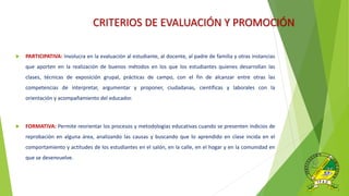 CRITERIOS DE EVALUACIÓN Y PROMOCIÓN
 PARTICIPATIVA: Involucra en la evaluación al estudiante, al docente, al padre de familia y otras instancias
que aporten en la realización de buenos métodos en los que los estudiantes quienes desarrollan las
clases, técnicas de exposición grupal, prácticas de campo, con el fin de alcanzar entre otras las
competencias de interpretar, argumentar y proponer, ciudadanas, científicas y laborales con la
orientación y acompañamiento del educador.
 FORMATIVA: Permite reorientar los procesos y metodologías educativas cuando se presenten indicios de
reprobación en alguna área, analizando las causas y buscando que lo aprendido en clase incida en el
comportamiento y actitudes de los estudiantes en el salón, en la calle, en el hogar y en la comunidad en
que se desenvuelve.
 