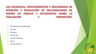 LAS INSTANCIAS, PROCEDIMIENTOS Y MECANISMOS DE
ATENCIÓN Y RESOLUCIÓN DE RECLAMACIONES DE
PADRES DE FAMILIA Y ESTUDIANTES SOBRE LA
EVALUACIÓN Y PROMOCIÓN.
 INSTANCIAS DE RECLAMACIÓN.
 Educador.
 Diregrupo.
 Coordinador.
 Consejo Académico.
 Rector.
 Consejo Directivo.
 