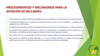 PROCEDIMIENTOS Y MECANISMOS PARA LA
ATENCIÓN DE RECLAMOS.
 El estudiante y/o acudiente entablarán diálogos directos y respetuosos con el docente en primera instancia.
 El estudiante dialogará con el personero estudiantil para que este sirva de mediador y acompañe en la
mediación de las dificultades.
 El estudiante y/o acudiente entablarán diálogos directos y respetuosos con el diregrupo en segunda instancia.
 El estudiante y/o acudiente solicitará por escrito a la coordinación su mediación para la solución de sus
dificultades. La Coordinación llevará registro y dejará constancia de la gestión realizada.
 De no haber solución, el coordinador remitirá el caso al consejo académico, previa notificación al estudiante.
 De continuar se notificará al Señor Rector@, y a su vez al Consejo Directivo, en donde se debe resolver
definitivamente el caso, notificando por escrito a las partes de las decisiones adoptadas.
 