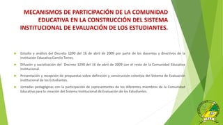 MECANISMOS DE PARTICIPACIÓN DE LA COMUNIDAD
EDUCATIVA EN LA CONSTRUCCIÓN DEL SISTEMA
INSTITUCIONAL DE EVALUACIÓN DE LOS ESTUDIANTES.
 Estudio y análisis del Decreto 1290 del 16 de abril de 2009 por parte de los docentes y directivos de la
Institución Educativa Camilo Torres.
 Difusión y socialización del Decreto 1290 del 16 de abril de 2009 con el resto de la Comunidad Educativa
Institucional.
 Presentación y recepción de propuestas sobre definición y construcción colectiva del Sistema de Evaluación
Institucional de los Estudiantes.
 Jornadas pedagógicas con la participación de representantes de los diferentes miembros de la Comunidad
Educativa para la creación del Sistema Institucional de Evaluación de los Estudiantes.
 