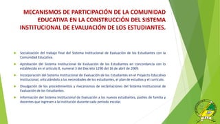  Socialización del trabajo final del Sistema Institucional de Evaluación de los Estudiantes con la
Comunidad Educativa.
 Aprobación del Sistema Institucional de Evaluación de los Estudiantes en concordancia con lo
establecido en el artículo 8, numeral 3 del Decreto 1290 del 16 de abril de 2009.
 Incorporación del Sistema Institucional de Evaluación de los Estudiantes en el Proyecto Educativo
Institucional, articulándolo a las necesidades de los estudiantes, el plan de estudios y el currículo.
 Divulgación de los procedimientos y mecanismos de reclamaciones del Sistema Institucional de
Evaluación de los Estudiantes.
 Información del Sistema Institucional de Evaluación a los nuevos estudiantes, padres de familia y
docentes que ingresen a la Institución durante cada período escolar.
MECANISMOS DE PARTICIPACIÓN DE LA COMUNIDAD
EDUCATIVA EN LA CONSTRUCCIÓN DEL SISTEMA
INSTITUCIONAL DE EVALUACIÓN DE LOS ESTUDIANTES.
 