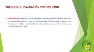 CRITERIOS DE EVALUACIÓN Y PROMOCIÓN
 INTERPRETATIVA: se permitirá que los estudiantes comprendan el significado de los procesos y
los resultados que obtienen, y junto con el profesor, hagan reflexiones sobre los alcances y las
falencias para establecer oportunidades de mejoramiento que les permitan avanzar en su
desarrollo de manera normal.
 