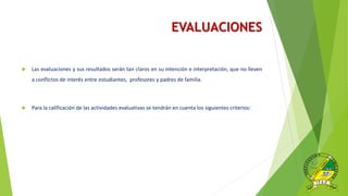 EVALUACIONES
 Las evaluaciones y sus resultados serán tan claros en su intención e interpretación, que no lleven
a conflictos de interés entre estudiantes, profesores y padres de familia.
 Para la calificación de las actividades evaluativas se tendrán en cuenta los siguientes criterios:
 