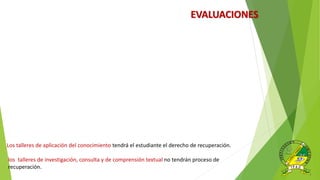 EVALUACIONES
Los talleres de aplicación del conocimiento tendrá el estudiante el derecho de recuperación.
los talleres de investigación, consulta y de comprensión textual no tendrán proceso de
recuperación.
 