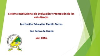 Sistema Institucional de Evaluación y Promoción de los
estudiantes
Institución Educativa Camilo Torres
San Pedro de Urabá
año 2016.
 