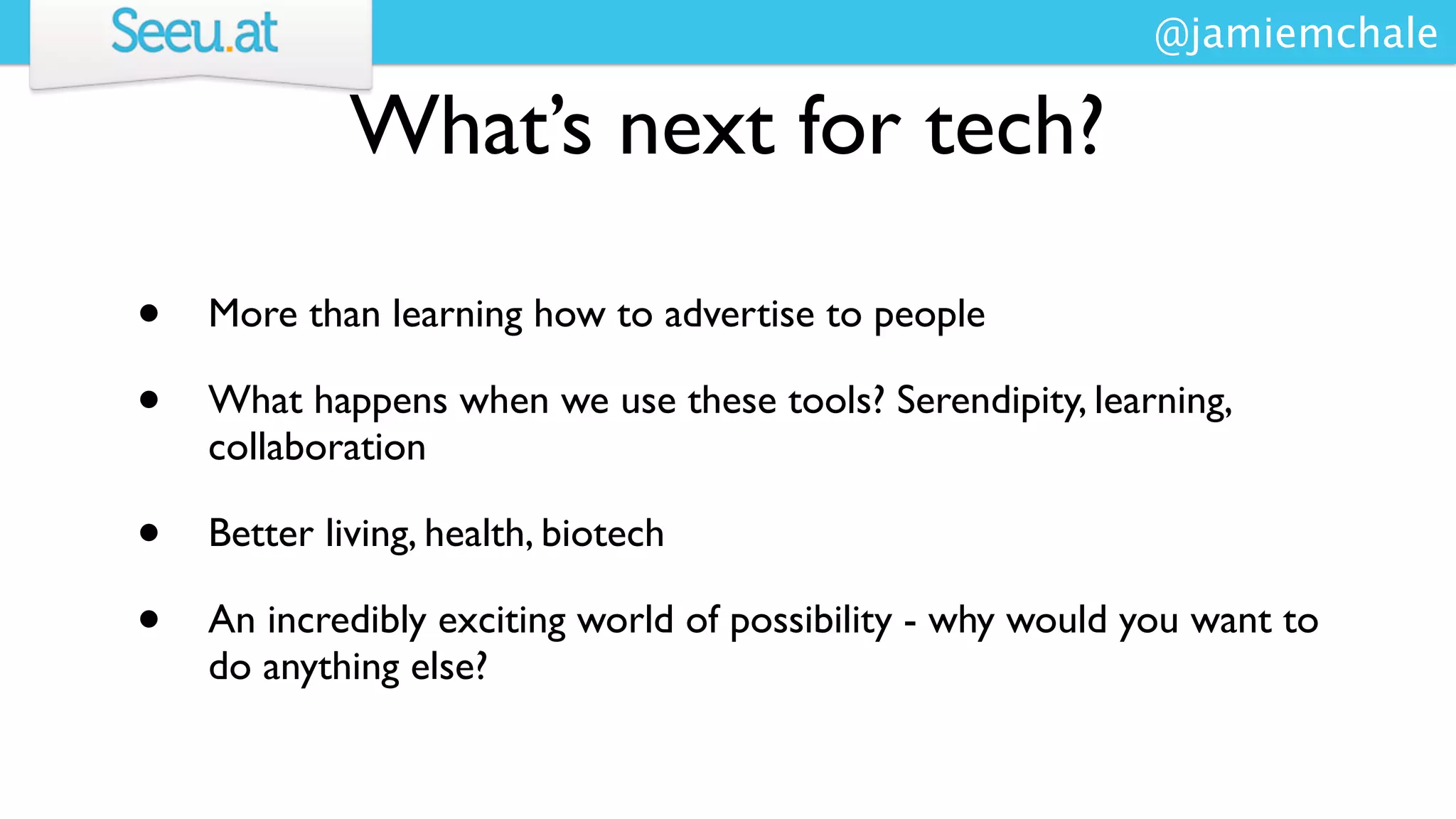 @jamiemchale

             What’s next for tech?

•   More than learning how to advertise to people

•   What happens when we use these tools? Serendipity, learning,
    collaboration

•   Better living, health, biotech

•   An incredibly exciting world of possibility - why would you want to
    do anything else?
 