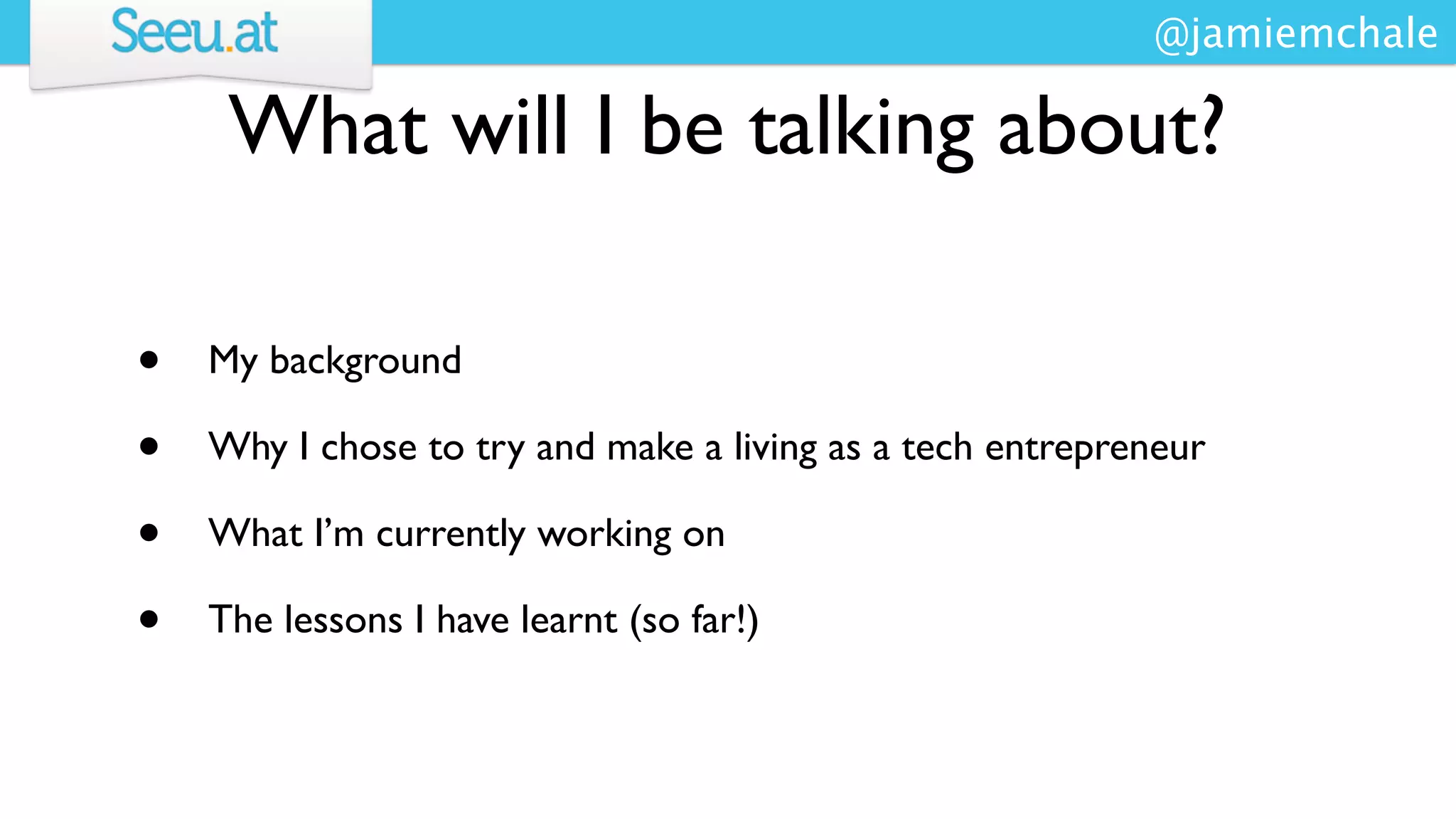 @jamiemchale

     What will I be talking about?

•   My background

•   Why I chose to try and make a living as a tech entrepreneur

•   What I’m currently working on

•   The lessons I have learnt (so far!)
 