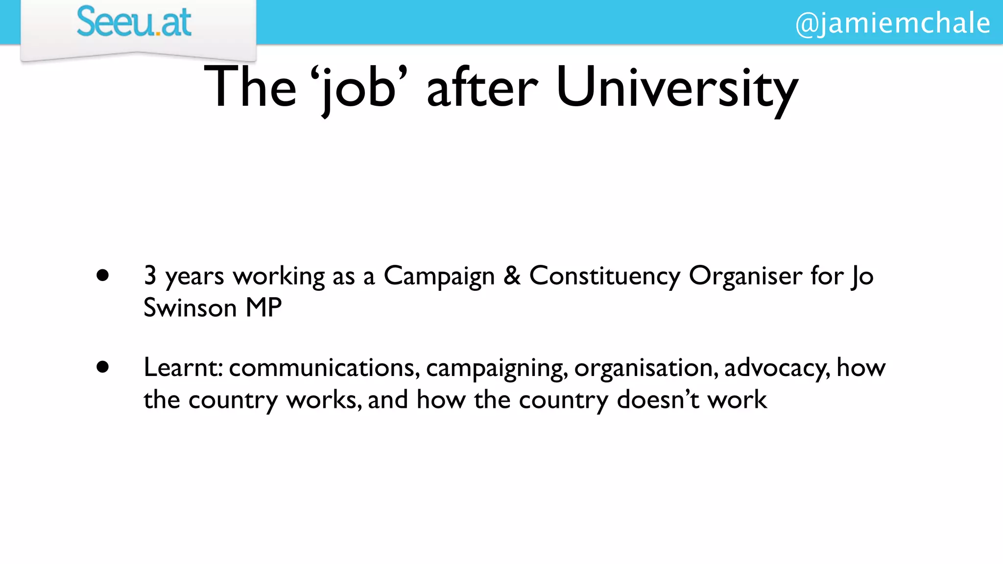@jamiemchale

         The ‘job’ after University


•   3 years working as a Campaign & Constituency Organiser for Jo
    Swinson MP

•   Learnt: communications, campaigning, organisation, advocacy, how
    the country works, and how the country doesn’t work
 