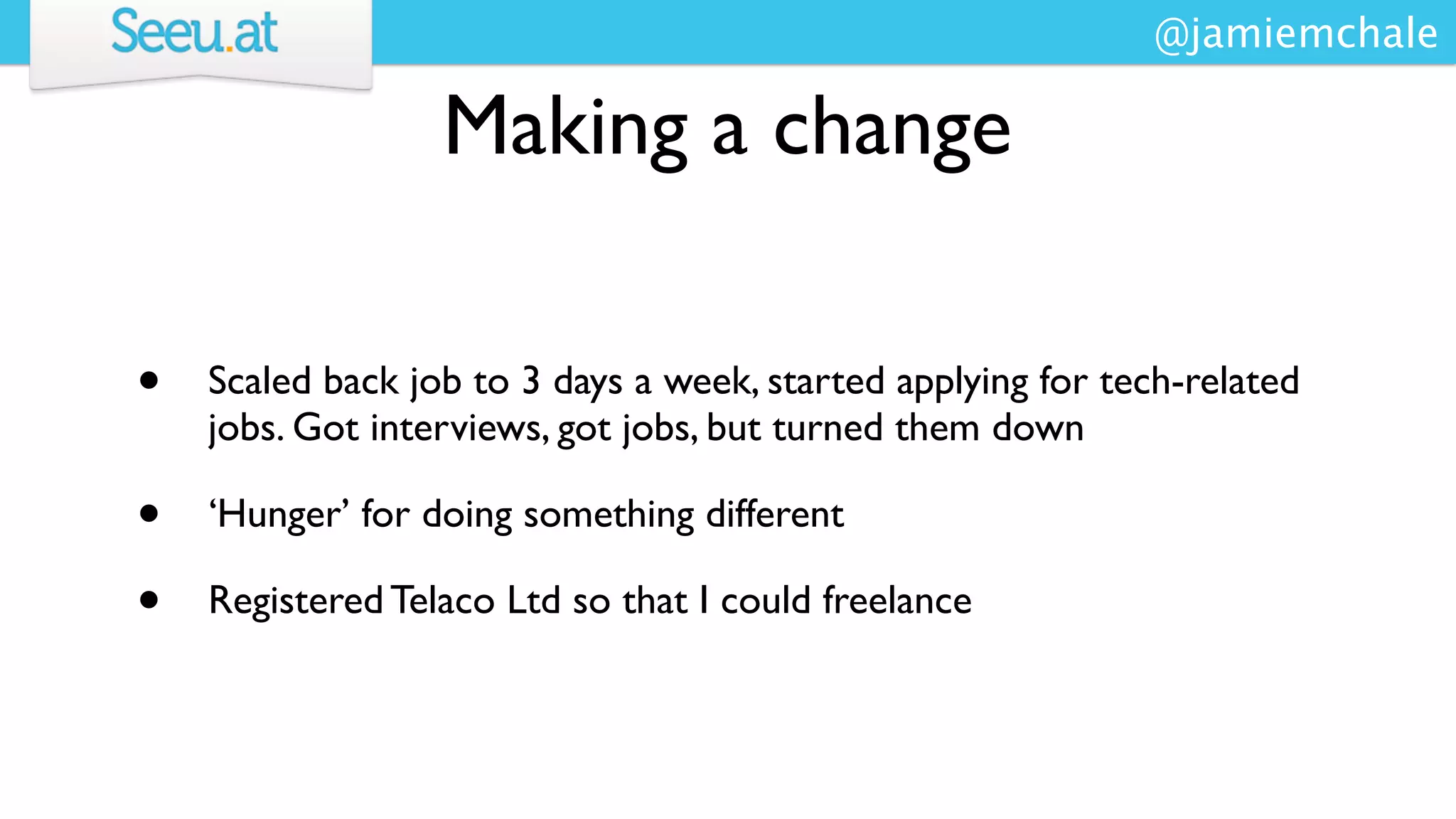 @jamiemchale

                  Making a change

•   Scaled back job to 3 days a week, started applying for tech-related
    jobs. Got interviews, got jobs, but turned them down

•   ‘Hunger’ for doing something different

•   Registered Telaco Ltd so that I could freelance
 