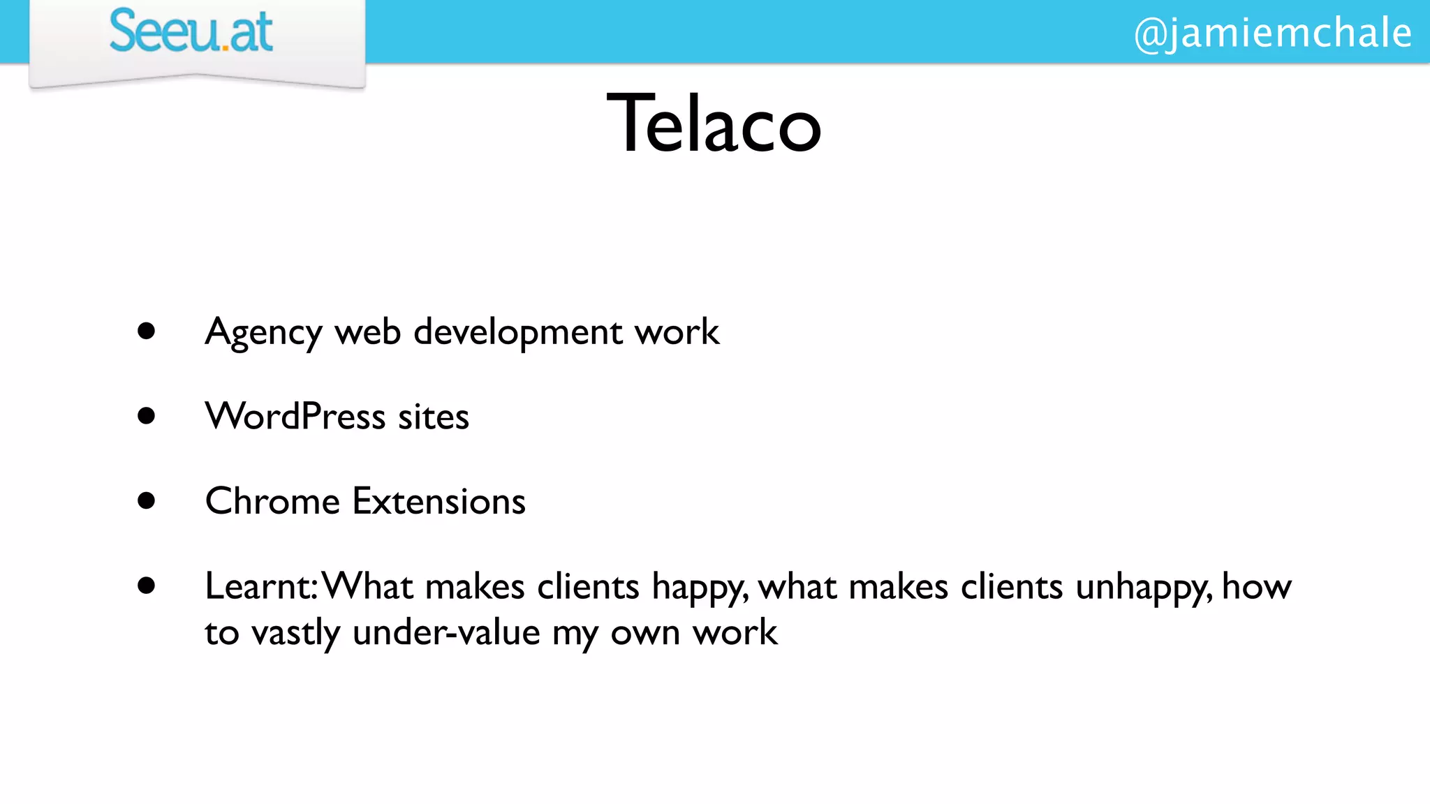 @jamiemchale

                           Telaco

•   Agency web development work

•   WordPress sites

•   Chrome Extensions

•   Learnt: What makes clients happy, what makes clients unhappy, how
    to vastly under-value my own work
 