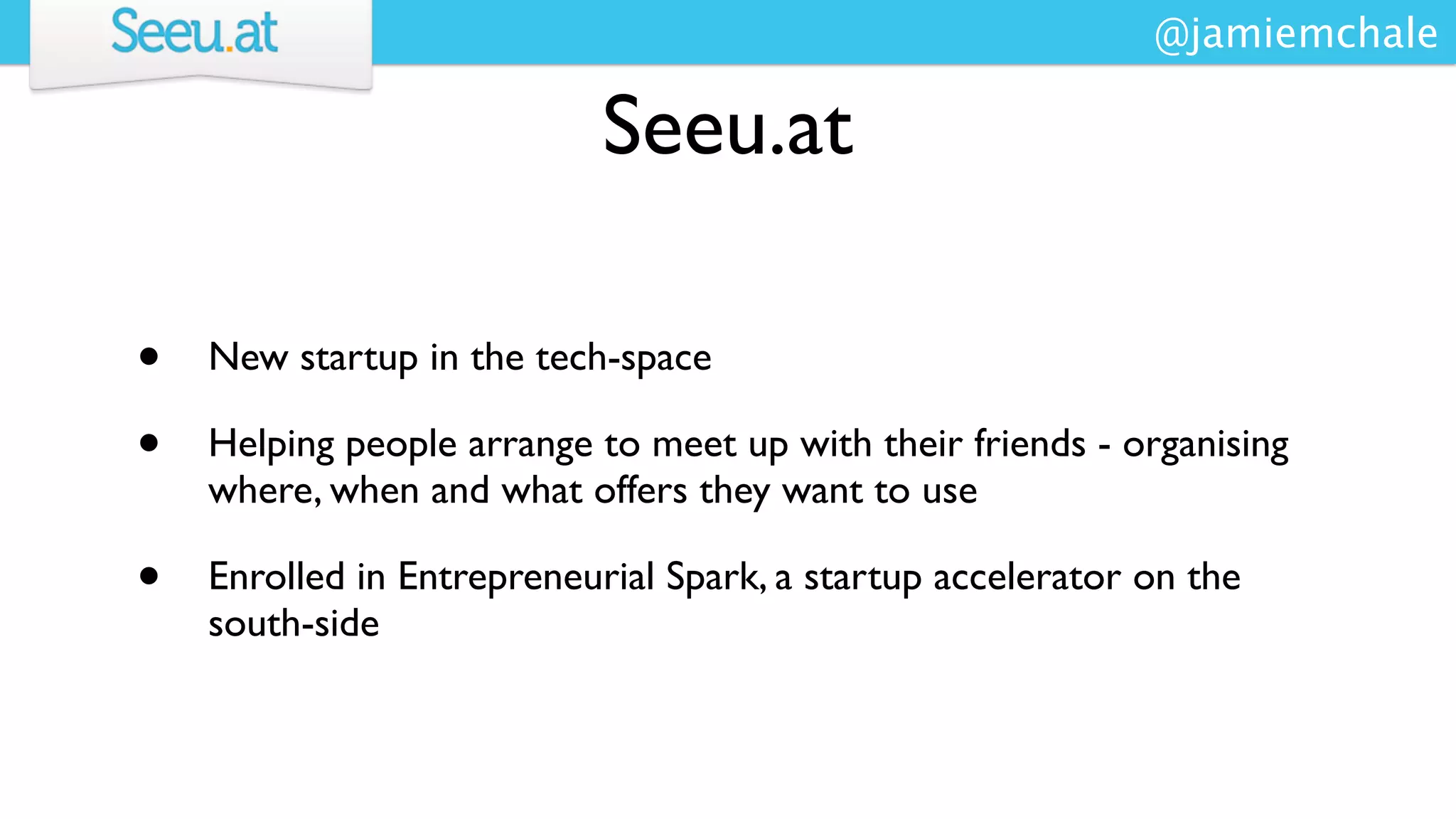 @jamiemchale

                            Seeu.at

•   New startup in the tech-space

•   Helping people arrange to meet up with their friends - organising
    where, when and what offers they want to use

•   Enrolled in Entrepreneurial Spark, a startup accelerator on the
    south-side
 