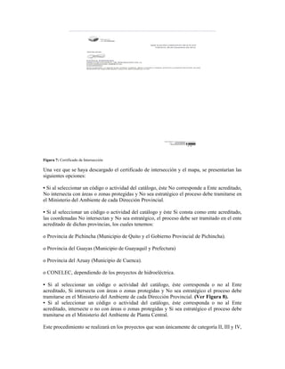 Figura 7: Certificado de Intersección
Una vez que se haya descargado el certificado de intersección y el mapa, se presentarían las
siguientes opciones:
• Si al seleccionar un código o actividad del catálogo, éste No corresponde a Ente acreditado,
No intersecta con áreas o zonas protegidas y No sea estratégico el proceso debe tramitarse en
el Ministerio del Ambiente de cada Dirección Provincial.
• Si al seleccionar un código o actividad del catálogo y éste Si consta como ente acreditado,
las coordenadas No intersectan y No sea estratégico, el proceso debe ser tramitado en el ente
acreditado de dichas provincias, los cuales tenemos:
o Provincia de Pichincha (Municipio de Quito y el Gobierno Provincial de Pichincha).
o Provincia del Guayas (Municipio de Guayaquil y Prefectura)
o Provincia del Azuay (Municipio de Cuenca).
o CONELEC, dependiendo de los proyectos de hidroeléctrica.
• Si al seleccionar un código o actividad del catálogo, éste corresponda o no al Ente
acreditado, Si intersecta con áreas o zonas protegidas y No sea estratégico el proceso debe
tramitarse en el Ministerio del Ambiente de cada Dirección Provincial. (Ver Figura 8).
• Si al seleccionar un código o actividad del catálogo, éste corresponda o no al Ente
acreditado, intersecte o no con áreas o zonas protegidas y Si sea estratégico el proceso debe
tramitarse en el Ministerio del Ambiente de Planta Central.
Este procedimiento se realizará en los proyectos que sean únicamente de categoría II, III y IV,
 